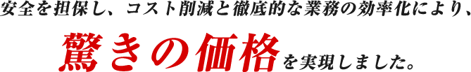 安全を担保し、コスト削減と徹底的な業務の効率化により、驚きの価格を実現しました。